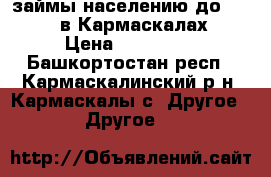 займы населению до 100 000 в Кармаскалах! › Цена ­ 100 000 - Башкортостан респ., Кармаскалинский р-н, Кармаскалы с. Другое » Другое   